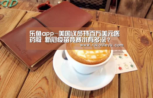 乐鱼app-美国议员持百万美元医药股 新冠疫苗竞赛水有多深?(图1) 乐鱼官网