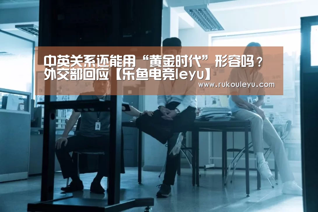 中英关系还能用“黄金时代”形容吗?外交部回应【乐鱼电竞leyu】(图2) 乐鱼体育